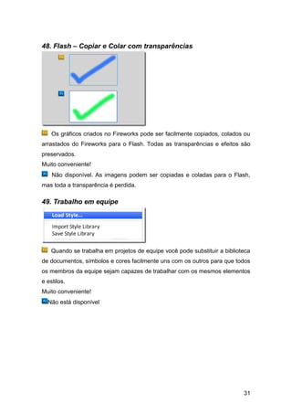 48. Flash – Copiar e Colar com transparências




    Os gráficos criados no Fireworks pode ser facilmente copiados, colados ou
arrastados do Fireworks para o Flash. Todas as transparências e efeitos são
preservados.
Muito conveniente!
    Não disponível. As imagens podem ser copiadas e coladas para o Flash,
mas toda a transparência é perdida.

49. Trabalho em equipe




    Quando se trabalha em projetos de equipe você pode substituir a biblioteca
de documentos, símbolos e cores facilmente uns com os outros para que todos
os membros da equipe sejam capazes de trabalhar com os mesmos elementos
e estilos.
Muito conveniente!
  Não está disponível




                                                                           31
 