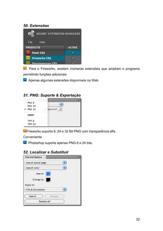 50. Extensões




   Para o Fireworks, existem inúmeras extensões que ampliam o programa
permitindo funções adicionais
   Apenas algumas extensões disponíveis na Web



51. PNG: Suporte & Exportação




  Fireworks suporta 8, 24 e 32 Bit PNG com transparência alfa.
Conveniente
   Photoshop suporta apenas PNG 8 e 24 bits.

52. Localizar e Substituir




                                                                   32
 