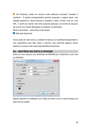 No Fireworks, existe um recurso muito poderoso chamado "Localizar e
substituir". O painel correspondente permite pesquisar a página atual, uma
seleção especial ou vários arquivos e substituir o texto, a fonte, uma cor, uma
URL e assim por diante. Isto torna possível pesquisar um monte de arquivos
de uma só vez e fazer alterações ou substituir os elementos.
Muito conveniente – economiza muito tempo!
   Não está disponível


Como pode ser visto acima, a análise foi feita por um profissional gabaritado e
com experiência para falar sobre o assunto. Nas próximas páginas vamos
explorar um pouco mais sobre esta fantástica ferramenta.


02 – BOTÕES NO ESTILO IPHONE
Inicie um novo arquivo com dimensão de 550x398 px e preencha-o com uma
cor #333333.




Depois desenhe um retângulo com 100px de altura e com a mesma largura do
palco de seu projeto.




                                                                            33
 