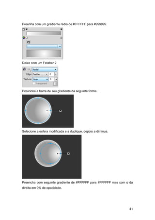 Preenha com um gradiente radia de #FFFFFF para #999999.




Deixe com um Fetaher 2




Posicione a barra de seu gradiente da seguinte forma.




Selecione a esfera modificada e a duplique, depois a diminua.




Preencha com seguinte gradiente de #FFFFFF para #FFFFFF mas com o da
direita em 0% de opacidade.




                                                                 41
 