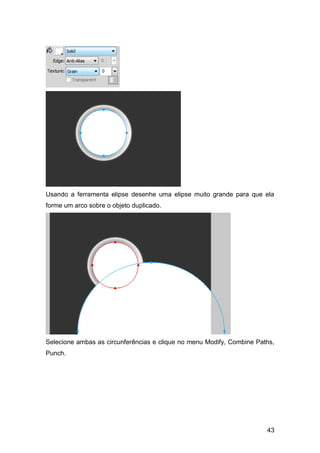 Usando a ferramenta elipse desenhe uma elipse muito grande para que ela
forme um arco sobre o objeto duplicado.




Selecione ambas as circunferências e clique no menu Modify, Combine Paths,
Punch.




                                                                       43
 