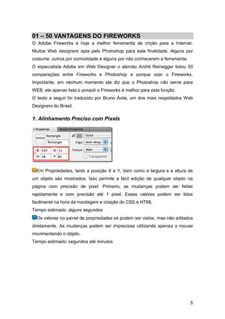 01 – 50 VANTAGENS DO FIREWORKS
O Adobe Fireworks é hoje a melhor ferramenta de crição para a Internet.
Muitos Web designers opta pelo Photoshop para esta finalidade. Alguns por
costume, outros por comodidade e alguns por não conhecerem a ferramenta.
O especialista Adobe em Web Designer o alemão André Reinegger listou 50
comparações entre Fireworks e Photoshop e porque usar o Fireworks.
Importante, em nenhum momento ele diz que o Photoshop não serve para
WEB, ele apenas lista o porquê o Fireworks é melhor para esta função.
O texto a seguir foi traduzido por Bruno Ávila, um dos mais respeitados Web
Designers do Brasil.

1. Alinhamento Preciso com Pixels




  Em Propriedades, tanto a posição X e Y, bem como a largura e a altura de
um objeto são mostrados. Isso permite a fácil edição de qualquer objeto na
página com precisão de pixel. Primeiro, as mudanças podem ser feitas
rapidamente e com precisão até 1 pixel. Esses valores podem ser lidos
facilmente na hora da montagem e criação do CSS e HTML
Tempo estimado: alguns segundos
  Os valores no painel de propriedades só podem ser vistos, mas não editados
diretamente. As mudanças podem ser imprecisas utilizando apenas o mouse
movimentando o objeto.
Tempo estimado: segundos até minutos




                                                                           5
 