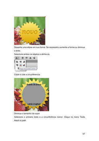 Desenhe uma elipse em sua forma. Se necessário aumente a forma ou diminua
o texto.
Selecione ambos os objetos e alinhe-os.




Copie e cole a circunferencia.




Diminua o tamanho da copia
Selecione o primeiro texto e a circunferência menor. Clique no menu Texto
Atach to path




                                                                      57
 