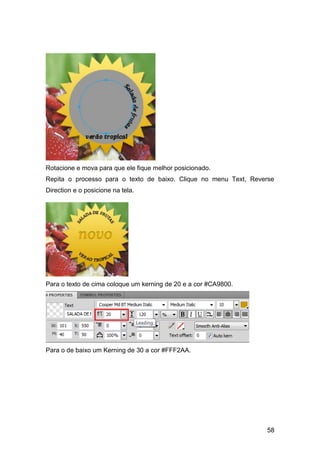 Rotacione e mova para que ele fique melhor posicionado.
Repita o processo para o texto de baixo. Clique no menu Text, Reverse
Direction e o posicione na tela.




Para o texto de cima coloque um kerning de 20 e a cor #CA9800.




Para o de baixo um Kerning de 30 a cor #FFF2AA.




                                                                  58
 