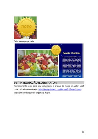 Selecione agrupe tudo.




06 – INTEGRAÇÃO ILLUSTRATOR
Primeiramente copie para seu computador o arquivo do mapa em vetor, você
pode baixa-lo no endereço: http://www.4shared.com/file/Jw48u1fo/world.html.
Inicie um novo arquivo e importe o mapa.




                                                                          59
 