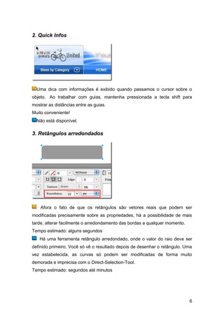 2. Quick Infos




  Uma dica com informações é exibido quando passamos o cursor sobre o
objeto. Ao trabalhar com guias, mantenha pressionada a tecla shift para
mostrar as distâncias entre as guias.
Muito conveniente!
  Não está disponível.

3. Retângulos arredondados




    Afora o fato de que os retângulos são vetores reais que podem ser
modificadas precisamente sobre as propriedades, há a possibilidade de mais
tarde, alterar facilmente o arredondamento das bordas a qualquer momento.
Tempo estimado: alguns segundos
   Há uma ferramenta retângulo arredondado, onde o valor do raio deve ser
definido primeiro. Você só vê o resultado depois de desenhar o retângulo. Uma
vez estabelecida, as curvas só podem ser modificadas de forma muito
demorada e imprecisa com o Direct-Selection-Tool.
Tempo estimado: segundos até minutos




                                                                            6
 
