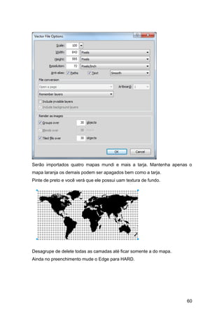 Serão importados quatro mapas mundi e mais a tarja. Mantenha apenas o
mapa laranja os demais podem ser apagados bem como a tarja.
Pinte de preto e você verá que ele possui uam textura de fundo.




Desagrupe de delete todas as camadas até ficar somente a do mapa.
Ainda no preenchimento mude o Edge para HARD.




                                                                    60
 