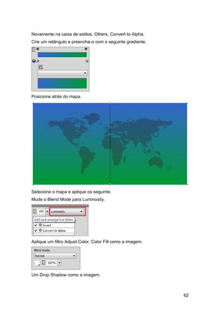 Novamente na caixa de estilos, Others, Convert to Alpha.
Crie um retângulo e preencha-o com o seguinte gradiente.




Posicione atrás do mapa.




Selecione o mapa e aplique os seguinte.
Mude o Blend Mode para Luminosity.




Aplique um filtro Adjust Color, Color Fill como a imagem.




Um Drop Shadow como a imagem.



                                                            62
 