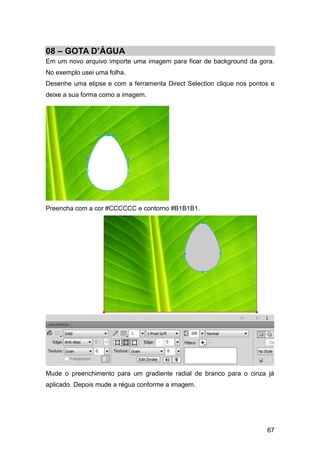 08 – GOTA D’ÁGUA
Em um novo arquivo importe uma imagem para ficar de background da gora.
No exemplo usei uma folha.
Desenhe uma elipse e com a ferramenta Direct Selection clique nos pontos e
deixe a sua forma como a imagem.




Preencha com a cor #CCCCCC e contorno #B1B1B1.




Mude o preenchimento para um gradiente radial de branco para o cinza já
aplicado. Depois mude a régua conforme a imagem.




                                                                       67
 