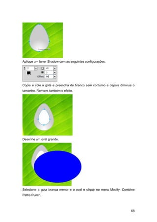 Aplique um Inner Shadow com as seguintes configurações.




Copie e cole a gota e preencha de branco sem contorno e depois diminua o
tamanho. Remova também o efeito.




Desenhe um oval grande.




Selecione a gota branca menor e o oval e clique no menu Modify, Combine
Paths Punch.



                                                                     68
 