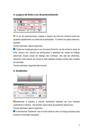 4. Largura de linha e cor de preenchimento




   A cor de preenchimento, traçado e largura de linha do contorno pode ser
ajustada rapidamente no painel de propriedades. O mesmo se aplica texturas /
padrões.
Tempo estimado: alguns segundos
   Todas as mudanças para a cor de preenchimento, cor de contorno, peso da
linha, textura, etc., devem ser adicionados e alterados em caixas de diálogo
adicionais. Essas caixas de diálogo são confusas, não são tão eficientes,
requerem mais cliques do mouse e cada seleção complica ainda mais a paleta
de camadas.
Tempo estimado: segundos até minutos

5. Gradientes




  Gradientes é simples e preciso facilmente editados de uma maneira
confortável e intuitiva. Há também vários tipos de gradiente disponíveis.
Tempo estimado: alguns segundos
   A ferramenta „Gradiente‟ não é muito intuitiva e tem um longo processo para
produzir a inclinação desejada. .




                                                                            7
 