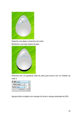 Desenhe uma elipse e preencha com preto.
Mantenha a sua layer abaixo da gota.




Preencha com um gradiente radia de preto para branco com um Feather de
valor 4.




Agrupe todos os objetos com exceção do fundo e coloque opacidade de 25%.




                                                                       70
 