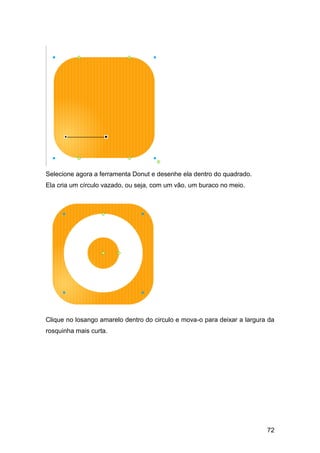 Selecione agora a ferramenta Donut e desenhe ela dentro do quadrado.
Ela cria um círculo vazado, ou seja, com um vão, um buraco no meio.




Clique no losango amarelo dentro do circulo e mova-o para deixar a largura da
rosquinha mais curta.




                                                                          72
 
