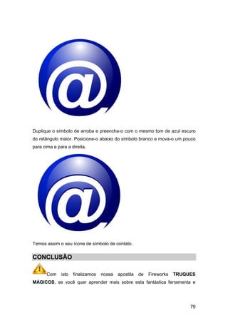 Duplique o símbolo de arroba e preencha-o com o mesmo tom de azul escuro
do retângulo maior. Posicione-o abaixo do símbolo branco e mova-o um pouco
para cima e para a direita.




Temos assim o seu ícone de símbolo de contato.


CONCLUSÃO

       Com    isto   finalizamos   nossa   apostila   de   Fireworks   TRUQUES
MÁGICOS, se você quer aprender mais sobre esta fantástica ferramenta e




                                                                            79
 