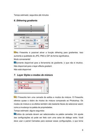 Tempo estimado: segundos até minutos

6. Dithering gradients




  No Fireworks é possível ativar a função dithering para gradientes. Isso
aumenta a qualidade do JPG, PNG e GIF de forma significativa.
Muito conveniente!
  Somente disponível para a ferramenta de gradiente, o que não é intuitivo.
Não disponível para o layer effects gradient.
Não está disponível

7. Layer Styles e modos de mistura




  O Fireworks tem uma camada de estilos e modos de mistura. O Fireworks
oferece quase o dobro de modos de mistura comparado ao Photoshop. Os
modos de mistura e os efeitos também são bastante fáceis de selecionar assim
como a mudança na paleta de propriedades.
Tempo estimado: alguns segundos
  Estilos de camada devem ser selecionados na paleta camadas. Um ajuste
das configurações só pode ser feito com uma caixa de diálogo extra. Você
deve usar o painel Camadas para acessar essas configurações, o que torna



                                                                          8
 