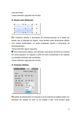 mais demorado.
Tempo estimado: segundos até minutos

8. Escala sem distorção




  O Fireworks oferece a ferramenta de dimensionamento de 9 fatias em
escala, sem a distorção de objetos. Você também pode dimensionar objetos
com bordas arredondada, ou áreas protegidas usando a ferramenta de
dimensionamento.
Tempo estimado: alguns segundos
   Para dimensionar objetos, sem distorção, eles devem primeiro ser cortados
em vários pedaços, em seguida, a parte do meio é escalonado e em seguida
as camadas individuais são empilhadas.
Tempo estimado: segundos até minutos

9. Funções Alinhar




  A paleta de alinhamento no Fireworks é muito extensa Os objetos podem ser
alinhados em relação ao outro ou em relação à tela. Você também pode




                                                                          9
 
