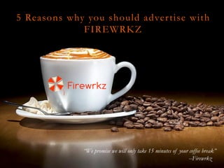 5 Reasons why you should advertise with
FIREWRKZ
“We promise we will only take 15 minutes of your coffee break”
--Firewrkz
 