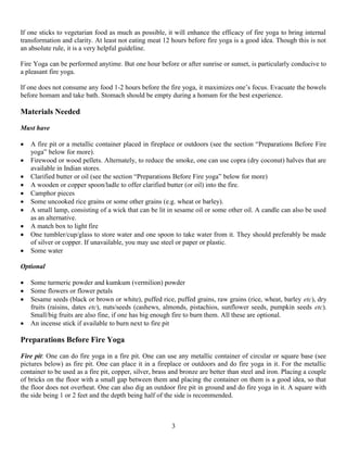 If one sticks to vegetarian food as much as possible, it will enhance the efficacy of fire yoga to bring internal
transformation and clarity. At least not eating meat 12 hours before fire yoga is a good idea. Though this is not
an absolute rule, it is a very helpful guideline.
Fire Yoga can be performed anytime. But one hour before or after sunrise or sunset, is particularly conducive to
a pleasant fire yoga.
If one does not consume any food 1-2 hours before the fire yoga, it maximizes one’s focus. Evacuate the bowels
before homam and take bath. Stomach should be empty during a homam for the best experience.
Materials Needed
Must have
 A fire pit or a metallic container placed in fireplace or outdoors (see the section “Preparations Before Fire
yoga” below for more).
 Firewood or wood pellets. Alternately, to reduce the smoke, one can use copra (dry coconut) halves that are
available in Indian stores.
 Clarified butter or oil (see the section “Preparations Before Fire yoga” below for more)
 A wooden or copper spoon/ladle to offer clarified butter (or oil) into the fire.
 Camphor pieces
 Some uncooked rice grains or some other grains (e.g. wheat or barley).
 A small lamp, consisting of a wick that can be lit in sesame oil or some other oil. A candle can also be used
as an alternative.
 A match box to light fire
 One tumbler/cup/glass to store water and one spoon to take water from it. They should preferably be made
of silver or copper. If unavailable, you may use steel or paper or plastic.
 Some water
Optional
 Some turmeric powder and kumkum (vermilion) powder
 Some flowers or flower petals
 Sesame seeds (black or brown or white), puffed rice, puffed grains, raw grains (rice, wheat, barley etc), dry
fruits (raisins, dates etc), nuts/seeds (cashews, almonds, pistachios, sunflower seeds, pumpkin seeds etc).
Small/big fruits are also fine, if one has big enough fire to burn them. All these are optional.
 An incense stick if available to burn next to fire pit
Preparations Before Fire Yoga
Fire pit: One can do fire yoga in a fire pit. One can use any metallic container of circular or square base (see
pictures below) as fire pit. One can place it in a fireplace or outdoors and do fire yoga in it. For the metallic
container to be used as a fire pit, copper, silver, brass and bronze are better than steel and iron. Placing a couple
of bricks on the floor with a small gap between them and placing the container on them is a good idea, so that
the floor does not overheat. One can also dig an outdoor fire pit in ground and do fire yoga in it. A square with
the side being 1 or 2 feet and the depth being half of the side is recommended.
3
 