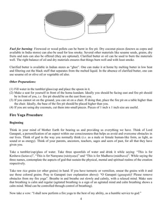 Fuel for burning: Firewood or wood pellets can be burnt in fire pit. Dry coconut pieces (known as copra and
available in India stores) can also be used for less smoke. Several other materials like sesame seeds, grains, dry
fruits and nuts can also be offered (they are optional). Clarified butter or oil can be used to burn the materials
well. The right balance of oil and dry materials ensures that things burn well and with least smoke.
Clarified butter is available in Indian stores as “ghee”. One can make it at home by melting butter in low heat
and filtering out the black stuff that separates from the melted liquid. In the absence of clarified butter, one can
use sesame oil or olive oil or vegetable oil also.
Other Preparations:
(1) Fill water in the tumbler/glass/cup and place the spoon in it.
(2) Make a seat for yourself in front of the homa kundam. Ideally you should be facing east and fire pit should
be in front of you, i.e. fire pit should be on the east from you.
(3) If you cannot sit on the ground, you can sit on a chair. If doing that, place the fire pit on a table higher than
the chair. Ideally, the base of the fire pit should be placed higher than you.
(4) If you are using dry coconuts, cut them into small pieces. Pieces of 1 inch x 1 inch size are useful.
Fire Yoga Procedure
Beginning
Think in your mind of Mother Earth for bearing us and providing us everything we have. Think of Lord
Ganapati, a personification of an aspect within our consciousness that helps us avoid and overcome obstacles in
our lives. Think of god in the way you normally think (i.e. as a male or female human-like form, as light, as
sound or as energy). Think of your parents, ancestors, teachers, sages and seers of past, for all that they have
given you.
Take a tumbler/cup/glass of water. Take three spoonfuls of water and drink it while saying: “This is for
Keshava (keçava)”, “This is for Narayana (näräyaëa)” and “This is for Madhava (mädhava)”. While saying the
three names, contemplate the aspects of god that sustain the physical, mental and spiritual realms of the creation
respectively.
Take raw rice grains (or other grains) in hand. If you have turmeric or vermilion, smear the grains with it and
use those colored grains. Pray to Ganapati (see explanation above): “O Ganapati (gaëapati)! Please remove
obstacles from my fire yoga”. Breathe in and breathe out slowly and calmly, with a relaxed mind. Make sure
that breathing is calm and regular (agitated breathing is a sign of an agitated mind and calm breathing shows a
calm mind. Mind can be controlled through control of breathing).
Now take a vow: “I shall now perform a fire yoga to the best of my ability, as a humble service to god.”
4
 