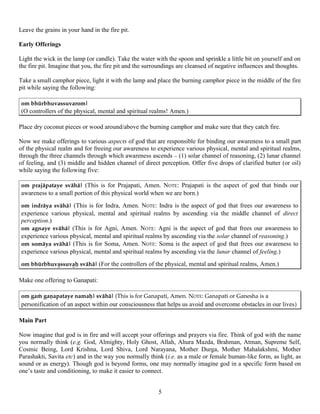 Leave the grains in your hand in the fire pit.
Early Offerings
Light the wick in the lamp (or candle). Take the water with the spoon and sprinkle a little bit on yourself and on
the fire pit. Imagine that you, the fire pit and the surroundings are cleansed of negative influences and thoughts.
Take a small camphor piece, light it with the lamp and place the burning camphor piece in the middle of the fire
pit while saying the following:
om bhürbhuvassuvarom|
(O controllers of the physical, mental and spiritual realms! Amen.)
Place dry coconut pieces or wood around/above the burning camphor and make sure that they catch fire.
Now we make offerings to various aspects of god that are responsible for binding our awareness to a small part
of the physical realm and for freeing our awareness to experience various physical, mental and spiritual realms,
through the three channels through which awareness ascends – (1) solar channel of reasoning, (2) lunar channel
of feeling, and (3) middle and hidden channel of direct perception. Offer five drops of clarified butter (or oil)
while saying the following five:
om prajäpataye svähä| (This is for Prajapati, Amen. NOTE: Prajapati is the aspect of god that binds our
awareness to a small portion of this physical world when we are born.)
om indräya svähä| (This is for Indra, Amen. NOTE: Indra is the aspect of god that frees our awareness to
experience various physical, mental and spiritual realms by ascending via the middle channel of direct
perception.)
om agnaye svähä| (This is for Agni, Amen. NOTE: Agni is the aspect of god that frees our awareness to
experience various physical, mental and spiritual realms by ascending via the solar channel of reasoning.)
om somäya svähä| (This is for Soma, Amen. NOTE: Soma is the aspect of god that frees our awareness to
experience various physical, mental and spiritual realms by ascending via the lunar channel of feeling.)
om bhürbhuvaÞssuvaÞù svähä| (For the controllers of the physical, mental and spiritual realms, Amen.)
Make one offering to Ganapati:
om gaà gaëapataye namaù| svähä| (This is for Ganapati, Amen. NOTE: Ganapati or Ganesha is a
personification of an aspect within our consciousness that helps us avoid and overcome obstacles in our lives)
Main Part
Now imagine that god is in fire and will accept your offerings and prayers via fire. Think of god with the name
you normally think (e.g. God, Almighty, Holy Ghost, Allah, Ahura Mazda, Brahman, Atman, Supreme Self,
Cosmic Being, Lord Krishna, Lord Shiva, Lord Narayana, Mother Durga, Mother Mahalakshmi, Mother
Parashakti, Savita etc) and in the way you normally think (i.e. as a male or female human-like form, as light, as
sound or as energy). Though god is beyond forms, one may normally imagine god in a specific form based on
one’s taste and conditioning, to make it easier to connect.
5
 