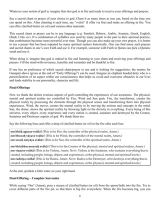 Whatever your notion of god is, imagine that that god is in fire and ready to receive your offerings and prayers.
Say a sacred chant or prayer of your choice to god. Chant it as many times as you can, based on the time you
can spend on this. After chanting it each time, say “svähä” (I offer via fire) and make an offering in fire. You
can offer clarified butter (or oil) and various other materials.
This sacred chant or prayer can be in any language (e.g. Sanskrit, Hebrew, Arabic, Aramaic, Greek, English,
Hindi, Urdu etc). If a combination of syllables was used by many people in the past in their spiritual practice,
that combination becomes more powerful over time. Though you can also make up your own prayer, it is better
to say a prayer that has been repeated by many spiritual seekers historically. One can find many such prayers
and sacred chants in one’s own Faith and use it. For example, someone with Faith in Quran can pick a Quranic
surah and use it.
When doing it, imagine that god is indeed in fire and listening to your chant and receiving your offerings and
prayers. Fill the mind with reverence, humility and surrender and be thankful to fire.
If one has no preference of which sacred chant/prayer to use and is looking for suggestions, the mantra for
Ganapati above (given at the end of “Early Offerings”) can be used. Imagine an elephant headed deity who is a
personification of an aspect within our consciousness that helps us avoid and overcome obstacles in our lives
and lends stability to our personality, character and life.
Final Offerings
Now we thank the deities (various aspects of god) controlling the experiences of our awareness. The physical,
mental and spiritual realms are controlled by Fire, Wind and Sun gods. Fire, the transformer, creates the
physical reality by processing the elements through the physical senses and transforming them into physical
experiences. Wind, the mover, creates the mental reality to by moving the notions and concepts in the mind.
Sun, the shiner, shows the spiritual reality by throwing light on the divinity in everything. Every being of this
universe, every object, every experience and every notion is created, sustainer and destroyed by the Creator,
Sustainer and Destroyer aspects of god. We thank them too.
Say the following lines and offer a drop of clarified butter (or oil) in the fire after each line:
om bhüù agnaye svähä| (This is for Fire, the controller of the physical realm, Amen.)
om bhuvaù väyave svähä| (This is for Wind, the controller of the mental realm, Amen.)
om suvaù süryäya svähä| (This is for Sun, the controller of the spiritual realm, Amen.)
om bhürbhuvassuvaù svähä| (This is for the Creator of the physical, mental and spiritual realms, Amen.)
om viñëave svähä| (This is for Vishnu, Amen. NOTE: Vishnu is the Sustainer, who sustains everything that is
created, including people, beings, objects and experiences, at the physical, mental and spiritual levels.)
om rudräya svähä| (This is for Rudra, Amen. NOTE: Rudra is the Destroyer, who destroys everything that is
created, including people, beings, objects and experiences, at the physical, mental and spiritual levels.)
At the end, sprinkle a little water on your right hand.
Final Offering – Complete Surrender
While saying “Om” (Amen), pour a stream of clarified butter (or oil) from the spoon/ladle into the fire. Try to
cover different parts of the fire pit, so that there is big fire everywhere. When the fire becomes big, you can
6
 