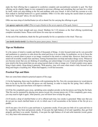 make the final offering that is supposed to symbolize complete and unconditional surrender to god. The final
offering can be slightly bigger in size compared to previous offerings and something that can burn for a while
by itself, while you stop tending to the fire and meditate with eyes closed. A full or half dry coconut or a dry
fruit soaked in clarified butter/oil is a good candidate. Offer it in fire after saying the sacred chant (or prayer)
used in the “main part” above, for one last time.
Offer one more drop of clarified butter (or oil) to thank Fire for carrying the offerings to god:
om agnaye saptavate svähä| (This is to give thanks to the seven aspects of Fire god, Amen.)
Now, keep your back straight and eyes closed. Meditate for 5-10 minutes as the final offering (symbolizing
complete surrender) burns. Please scroll down for some tips on meditation.
At the end of the meditation, thank the fire god mentally for his co-operation in the ritual. Then say:
om çäntiù çäntiù çäntiù| (Let there be peace peace peace, Amen.)
Tips on Meditation
It is the nature of mind to wander and think of thousands of things. A truly focused mind can be very powerful
and meditation is a practice to calm down the mind and focus it on one thing. In meditation, we try to focus the
mind on a sacred chant or prayer or an image visualized in the mind or a mental idea. However, hard one tries,
mind will invariably wander here and there. Getting frustrated does not help and makes things worse. Whenever
you become aware that you are thinking of something, just acknowledge it in your mind and calmly bring back
your mind to the focus point that you are using (sacred chant or idea or image etc). If mind wanders away again,
bring it back calmly. Keep doing it patiently. With practice, time will come when mind is fully focused on one
thing and forgets everything else. When that happens, it will feel awesome.
Practical Tips and Hints
Here are some hints related to practical aspects of fire yoga:
(1) In the beginning, there may be problems with maintaining the fire. New dry coconut pieces (or wood pieces)
have to be put in the fire while old pieces are still burning, in order to keep the fire going. One’s ability to
estimate how long each item burns will improve with time.
(2) If the fire completely goes away, sprinkling some camphor powder on the hot pieces can bring the fire back.
That fire can be sustained by placing new pieces (wood, dry coconut pieces etc). If fire completely goes away,
you may need to light it again. After practice, you will know how to keep fire going.
(3) If merely a drop of clarified butter or oil is offered each time, less smoke is generated. Make sure that you
do not put too much clarified butter or oil, in which case it will accumulate at the bottom of the fire pit as a
puddle.
(4) If one puts a lot of oil in a pan and heats it, it generates smoke. If one puts too little oil in a pan and tries to
fry vegetables, they burn and generate smoke. If one puts the right balance of oil and vegetables, they get fried
properly and there is no smoke. Similarly, if one puts the right balance of oil and solid materials (wood, grains
etc), they burn with minimum smoke.
7
 