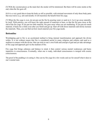 (5) With dry coconut pieces as the main fuel, the smoke will be minimized. But there will be some smoke at the
end, when the fire goes off.
(6) It is a very good idea to keep the body as still as possible, with minimal movement of only those body parts
that must move (e.g. arm and mouth). It will maximize the benefit from fire yoga.
(7) When the fire yoga is over, do not put out the fire by pouring water or sand on it. Let it go away naturally,
by itself. With practice, you will know the right amount of materials to burn, so that the fire goes away at the
end of the fire yoga. If you put too little material, fire goes away when you are meditating. If you put too much
material, it burns for a while even after you finish and get up. Start off with fewer materials and slowly increase
the materials. Thus, you can find out how much material your fire yoga needs.
Bottomline
Worshipping god in fire is an accelerated method to bring internal transformation and approach the divine
within. It is not without reason that fire is considered sacred in many religions and cultures and used as a
medium to connect with the divine. One can stick to one’s own Faith and concept of god and yet take advantage
of fire yoga and approach god via the medium of fire.
Fire yoga first brings calmness and balance to mind, it then control various mental weaknesses and burns
impurities in consciousness. Eventually, when one is ready, individual consciousness is merged with cosmic
consciousness.
The proof of the pudding is in eating it. One can try fire yoga for a few weeks and see for oneself what it does to
one’s mental state.
8
 