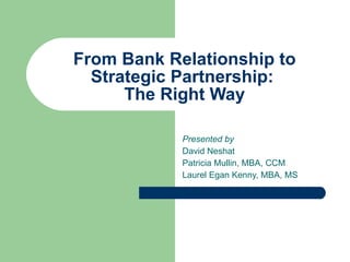 From Bank Relationship to Strategic Partnership:  The Right Way Presented by   David Neshat Patricia Mullin, MBA, CCM Laurel Egan Kenny, MBA, MS 