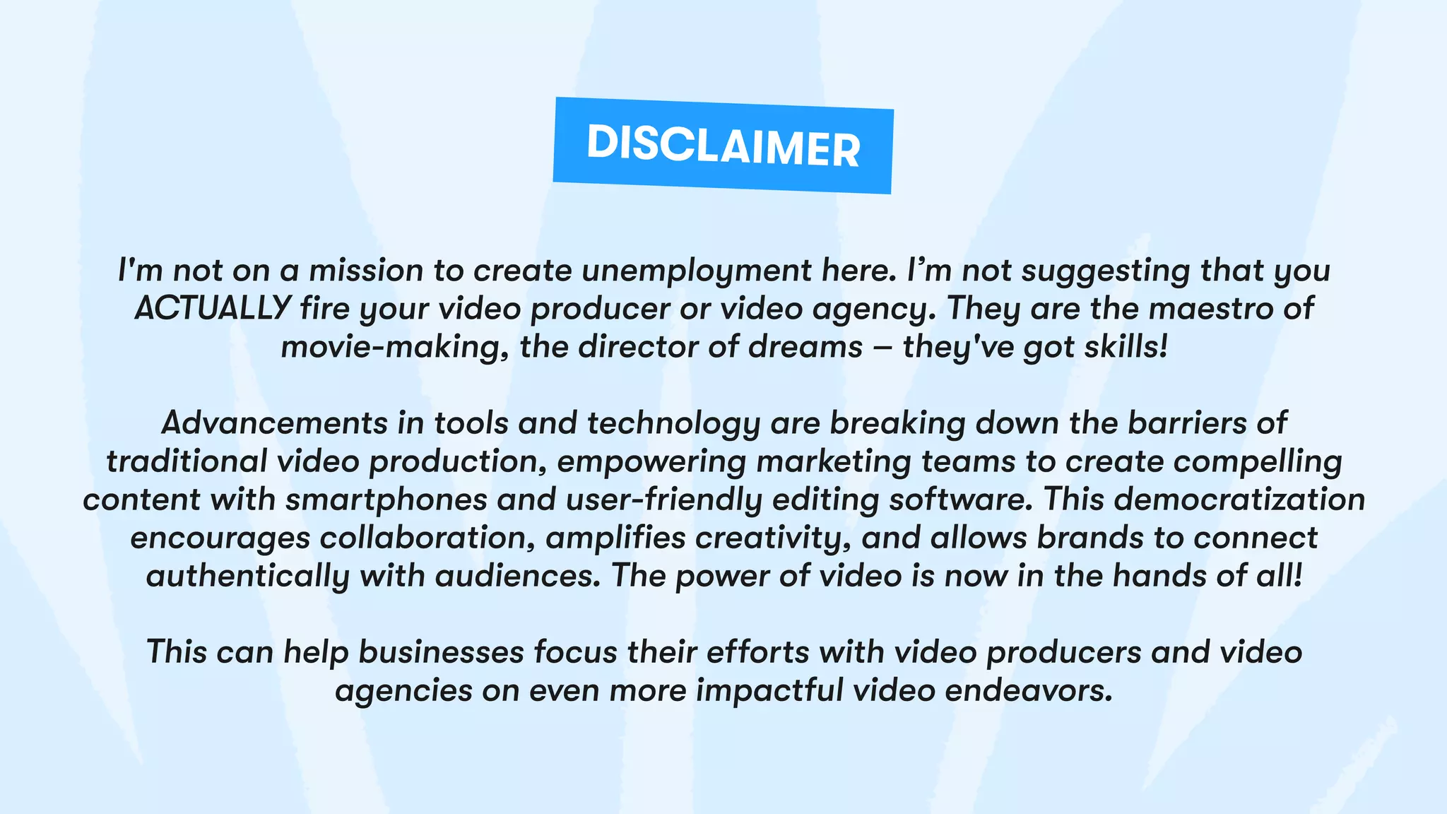I'm not on a mission to create unemployment here. I’m not suggesting that you
ACTUALLY fire your video producer or video agency. They are the maestro of
movie-making, the director of dreams – they've got skills!
Advancements in tools and technology are breaking down the barriers of
traditional video production, empowering marketing teams to create compelling
content with smartphones and user-friendly editing software. This democratization
encourages collaboration, amplifies creativity, and allows brands to connect
authentically with audiences. The power of video is now in the hands of all!
This can help businesses focus their efforts with video producers and video
agencies on even more impactful video endeavors.
DISCLAIMER
 