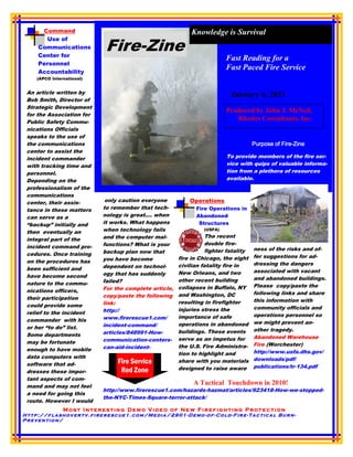 Command                                               Knowledge is Survival
       Use of
     Communications
     Center for
                            Fire-Zine
                                                                         Fast Reading for a
     Personnel
     Accountability
                                                                         Fast Paced Fire Service
    (APCO International)


 An article written by                                                     January 6, 2011
 Bob Smith, Director of
 Strategic Development
                                                                         Produced by John J. McNeil,
 for the Association for
 Public Safety Commu-
                                                                            Rhodes Consultants, Inc.
 nications Officials
 speaks to the use of
 the communications
 center to assist the
 incident commander                                                      To provide members of the fire ser-
 with tracking time and                                                  vice with quips of valuable informa-
 personnel.                                                              tion from a plethora of resources
 Depending on the                                                        available.
 professionalism of the
 communications
 center, their assis-       only caution everyone          Operations
 tance in these matters    to remember that tech-            Fire Operations in
 can serve as a            nology is great…. when            Abandoned
 “backup” initially and    it works. What happens             Structures
 then eventually an        when technology fails                (USFA)
                           and the computer mal-                  The recent
 integral part of the
                           functions? What is your                double fire-
 incident command pro-                                                               ness of the risks and of-
                           backup plan now that                   fighter fatality
 cedures. Once training                                                              fer suggestions for ad-
                           you have become             fire in Chicago, the eight
 on the procedures has                                                               dressing the dangers
                           dependent on technol-       civilian fatality fire in
 been sufficient and                                                                 associated with vacant
                           ogy that has suddenly       New Orleans, and two
 have become second                                                                  and abandoned buildings.
                           failed?                     other recent building
 nature to the commu-                                                                Please copy/paste the
                           For the complete article,   collapses in Buffalo, NY
 nications officers,                                                                 following links and share
                           copy/paste the following    and Washington, DC
 their participation                                                                 this information with
                           link:                       resulting in firefighter
 could provide some                                                                  community officials and
                           http://                     injuries stress the
 relief to the incident                                                              operations personnel so
                           www.firerescue1.com/        importance of safe
 commander with his                                                                  we might prevent an-
                           incident-command/           operations in abandoned
 or her “to do” list.                                                                other tragedy.
                           articles/848991-How-        buildings. These events
 Some departments                                                                    Abandoned Warehouse
                           communication-centers-      serve as an impetus for
 may be fortunate                                                                    Fire (Worchester)
                           can-aid-incident-           the U.S. Fire Administra-
 enough to have mobile                                                               http://www.usfa.dhs.gov/
                                                       tion to highlight and
 data computers with                                                                 downloads/pdf/
 software that ad-              Fire Service           share with you materials
                                                       designed to raise aware       publications/tr-134.pdf
 dresses these impor-            Red Zone
 tant aspects of com-
 mand and may not feel
                                                            A Tactical Touchdown in 2010!
                           http://www.firerescue1.com/hazards-hazmat/articles/923418-How-we-stopped-
 a need for going this
                           the-NYC-Times-Square-terror-attack/
 route. However I would
               Most Interesting Demo Video of New Firefighting Protection
Http://flashovertv.firerescue1.com/Media/2901-Demo-of-Cold-Fire-Tactical Burn-
Prevention/
 