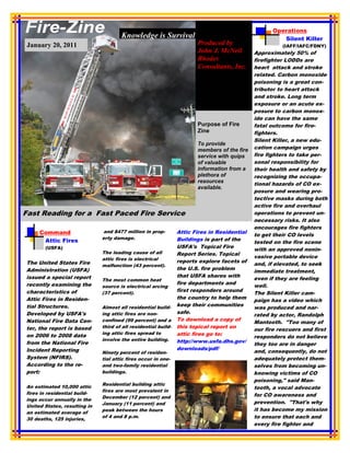 Operations
                                      Knowledge is Survival                                           Silent Killer
 January 20, 2011                                                      Produced by                     (IAFF/IAFC/FDNY)
                                                                       John J. McNeil        Approximately 50% of
                                                                       Rhodes                firefighter LODDs are
                                                                       Consultants, Inc.     heart attack and stroke
                  Produced by John J. McNeil,                                                related. Carbon monoxide
                     Rhodes Consultants, Inc.                                                poisoning is a great con-
                                                                                             tributor to heart attack
                                                                                             and stroke. Long term
                                                                                             exposure or an acute ex-
                                                                                             posure to carbon monox-
                                                                                             ide can have the same
                                                                       Purpose of Fire       fatal outcome for fire-
                                                                       Zine                  fighters.
                                                                                             Silent Killer, a new edu-
                                                                       To provide
                                                                       members of the fire   cation campaign urges
                                                                       service with quips    fire fighters to take per-
                                                                       of valuable           sonal responsibility for
                                                                       information from a    their health and safety by
                                                                       plethora of           recognizing the occupa-
                                                                       resources             tional hazards of CO ex-
                                                                       available.
                                                                                             posure and wearing pro-
                                                                                             tective masks during both
                                                                                             active fire and overhaul
Fast Reading for a Fast Paced Fire Service                                                   operations to prevent un-
                                                                                             necessary risks. It also
                                                                                             encourages fire fighters
     Command                  and $477 million in prop-         Attic Fires in Residential
                                                                                             to get their CO levels
                              erty damage.                      Buildings is part of the
      Attic Fires                                                                            tested on the fire scene
       (USFA)                                                   USFA's Topical Fire
                                                                                             with an approved nonin-
                              The leading cause of all          Report Series. Topical
                              attic fires is electrical                                      vasive portable device
The United States Fire                                          reports explore facets of
                              malfunction (43 percent).                                      and, if elevated, to seek
Administration (USFA)                                           the U.S. fire problem
                                                                                             immediate treatment,
issued a special report                                         that USFA shares with
                              The most common heat                                           even if they are feeling
recently examining the                                          fire departments and
                              source is electrical arcing                                    well.
characteristics of                                              first responders around
                              (37 percent).                                                  The Silent Killer cam-
Attic Fires in Residen-                                         the country to help them
                                                                                             paign has a video which
tial Structures.                                                keep their communities
                              Almost all residential build-                                  was produced and nar-
Developed by USFA's           ing attic fires are non-          safe.
                                                                                             rated by actor, Randolph
National Fire Data Cen-       confined (99 percent) and a       To download a copy of
                                                                                             Mantooth. "Too many of
ter, the report is based      third of all residential build-   this topical report on
                                                                                             our fire rescuers and first
                              ing attic fires spread to         attic fires go to:
on 2006 to 2008 data                                                                         responders do not believe
                              involve the entire building.      http://www.usfa.dhs.gov/
from the National Fire                                                                       they too are in danger
Incident Reporting                                              downloads/pdf/
                              Ninety percent of residen-                                     and, consequently, do not
System (NFIRS).               tial attic fires occur in one-                                 adequately protect them-
According to the re-          and two-family residential                                     selves from becoming un-
port:                         buildings.                                                     knowing victims of CO
                                                                                             poisoning," said Man-
                              Residential building attic
An estimated 10,000 attic                                                                    tooth, a vocal advocate
                              fires are most prevalent in
fires in residential build-                                                                  for CO awareness and
                              December (12 percent) and
ings occur annually in the
                              January (11 percent) and                                       prevention. "That's why
United States, resulting in
                              peak between the hours                                         it has become my mission
an estimated average of
30 deaths, 125 injuries,
                              of 4 and 8 p.m.                                                to ensure that each and
                                                                                             every fire fighter and
 