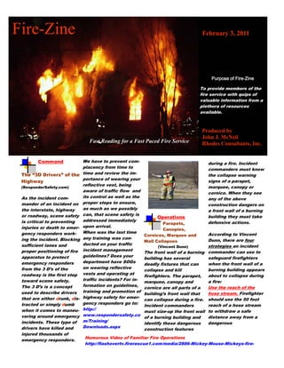 Fire-Zine                                                                            February 3, 2011




                                                                                    To provide members of the
                                                                                    fire service with quips of
                                                                                    valuable information from a
                                                                                    plethora of resources
                                                                                    available.



                                                                                     Produced by
                                                                                     John J. McNeil
                                 Fast Reading for a Fast Paced Fire Service          Rhodes Consultants, Inc.


        Command                We have to prevent com-                                 during a fire. Incident
                               placency from time to                                   commanders must know
 The “3D Drivers” of the       time and review the im-                                 the collapse warning
                               portance of wearing your                                signs of a parapet,
 Highway
 (ResponderSafety.com)
                               reflective vest, being                                  marquee, canopy or
                               aware of traffic flow and                               cornice. When they see
 As the incident com-          its control as well as the                              any of the above
 mander of an incident on      proper steps to ensure,                                 construction dangers on
 the interstate, highway       as much as we possibly                                  a front wall of a burning
 or roadway, scene safety      can, that scene safety is                               building they must take
                                                                 Operations
 is critical to preventing     addressed immediately                                   defensive actions.
                                                                    Parapets,
 injuries or death to emer-    upon arrival.
                                                                    Canopies,
 gency responders work-        When was the last time                                   According to Vincent
                                                            Cornices, Marquee and
 ing the incident. Blocking    any training was con-                                    Dunn, there are four
                                                            Wall Collapses
 sufficient lanes and          ducted on your traffic                                   strategies an incident
                                                                   (Vincent Dunn)
 proper positioning of fire    incident management
                                                            The front wall of a burning commander can use to
 apparatus to protect          guidelines? Does your                                    safeguard firefighters
                                                            building has several
 emergency responders          department have SOGs                                     when the front wall of a
                                                            deadly fixtures that can
 from the 3 D’s of the         on wearing reflective                                    burning building appears
                                                            collapse and kill
 roadway is the first step     vests and operating at                                   about to collapse during
                                                            firefighters. The parapet,
 toward scene safety.          traffic incidents? For in-                               a fire:
                                                            marquee, canopy and
 The 3 D’s is a concept        formation on guidelines,                                 Use the reach of the
                                                            cornice are all parts of a
 used to describe drivers      training and promotion of                                hose stream. Firefighter
                                                            building’s front wall that
 that are either drunk, dis-   highway safety for emer-
                                                            can collapse during a fire. should use the 50 foot
 tracted or simply dumb        gency responders go to:                                  reach of a hose stream
                                                            Incident commanders
 when it comes to maneu-       http://
                                                            must size-up the front wall to withdraw a safe
 vering around emergency       www.respondersafety.co                                   distance away from a
                                                            of a burning building and
 incidents. These type of      m/Training/                                              dangerous
                                                            identify these dangerous
 drivers have killed and       Downloads.aspx
                                                            construction features
 injured thousands of
                               Humorous Video of Familiar Fire Operations
 emergency responders.
                               http://flashovertv.firerescue1.com/media/2886-Mickey-Mouse-Mickeys-fire-
 