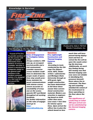 Knowledge is Survival
Produced by John J. McNeil
Rhodes Consultants, Inc.Fast Reading for the Fire Service
Purpose of FirePurpose of FirePurpose of FirePurpose of Fire----ZineZineZineZine
To provide members of
the fire service with
quips of valuable
information from a
plethora of resources
available. Fire-Zine ‘s
format is structured in
categories similar to
the general staff
positions in the
incident command
system. It is designed
as a fast read for a
fast paced fire
service.
Command
Rules of Engagement
for Firefighter Safety
(IAFC)
Always conduct a 360
size up, an occupant
survival profile and a
risk assessment;
consider resources
versus incident condi-
tions to determine the
proper mode of opera-
tion; stop unsafe prac-
tices; maintain fre-
quent communications
with interior crews;
ensure accurate ac-
countability of every-
one on the scene;
operate RIT and Rehab
throughout all working
incidents.
For further information
on the rules of engage-
ment go to
http://
www.iafcsafety.org.
Operations
Fire, Lightweight
Construction and
Thermal Imaging
Cameras
(ISFSI)
According to tests
conducted by the Chi-
cago Fire Depart-
ment, IAFC, Under-
writers Laboratories
and Michigan State
University through an
AFG grant, light-
weight construction
has been determined
to fail three times
sooner than conven-
tional construction
material. Modern con-
struction is engineer-
ing based on math
rather than mass.
Less mass = less time
for interior opera-
tions. Upon arrival the
officer has to plan the
attack based on how
much time will have
passed during deploy-
ment and how in-
volved the fire will be
upon the nozzle enter-
ing the doorway.
Additionally, an ancil-
lary finding during
this testing was that
thermal imaging cam-
eras were not reliable
in identifying fire
presence beneath
floors above fire in-
volvement. The floor-
ing and carpeting
shielded the extent of
fire involvement to
those operating on
the floor above the
fire.
The significance of
conducting an initial
360 upon arrival can-
not be substituted by
the thermal imaging
camera.
October 21, 2010
 