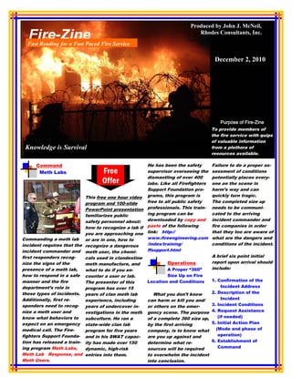 Produced by John J. McNeil,
                                                                           Rhodes Consultants, Inc.
  Fast Reading for a Fast Paced Fire Service

                                                                                    December 2, 2010




                                                                                                  Fire-
                                                                                       Purpose of Fire-Zine
                                                                                   To provide members of
                                                                                   the fire service with quips
                                                                                   of valuable information
 Knowledge is Survival                                                             from a plethora of
                                                                                   resources available.

      Command                                        He has been the safety        Failure to do a proper as-
       Meth Labs                  Free               supervisor overseeing the     sessment of conditions
                                                     dismantling of over 400       potentially places every-
                                  Offer              labs. Like all Firefighters   one on the scene in
                                                     Support Foundation pro-       harm’s way and can
                           This free one hour video grams, this program is         quickly turn tragic.
                           program and 100-slide     free to all public safety     The completed size up
                           PowerPoint presentation   professionals. This train-    needs to be communi-
                           familiarizes public       ing program can be            cated to the arriving
                           safety personnel about:   downloaded by copy and        incident commander and
                           how to recognize a lab if paste of the following        fire companies in order
                           you are approaching one link: http://                   that they too are aware of
Commanding a meth lab or are in one, how to          www.fireengineering.com       what are the dangers and
incident requires that the recognize a dangerous     /index/training/              conditions of the incident.
incident commander and meth user, the chemi-         ffsupport.html
first responders recog-    cals used in clandestine                                A brief six point initial
nize the signs of the      meth manufacture, and               Operations          report upon arrival should
presence of a meth lab,    what to do if you en-               A Proper “360”      include:
how to respond in a safe counter a user or lab.                Size Up on Fire
manner and the fire        The presenter of this     Location and Conditions       1. Confirmation of the
department’s role in       program has over 15                                          Incident Address
these types of incidents. years of clan meth lab        What you don’t know        2. Description of the
Additionally, first re-    experience, including     can harm or kill you and/          Incident
sponders need to recog- years of undercover in-      or others on the emer-        3. Incident Conditions
nize a meth user and       vestigations in the meth gency scene. The purpose       4. Request Assistance
know what behaviors to     subculture. He ran a      of a complete 360 size up,       (if needed)
expect on an emergency state-wide clan lab           by the first arriving         5. Initial Action Plan
medical call. The Fire-    program for five years    company, is to know what        (Mode and phase of
fighters Support Founda- and in his SWAT capac-      are you up against and           operation)
tion has released a train- ity has made over 150     determine what re-            6. Establishment of
ing program Meth Labs,     dynamic, high-risk        sources will be required         Command
Meth Lab Response, and entries into them.            to overwhelm the incident
Meth Users.                                          into conclusion.
 