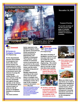 Fast Reading for a Fast Paced Fire Service

                                                                                              December 16, 2010




                                                                                                           Fire-
                                                                                                Purpose of Fire-Zine

                                                                                              To provide members of
                                                                                              the fire service with
                                                                                              quips of valuable
                                                                                              information from a
                                                                                              plethora of resources
                                                                                              available.




                                                 Produced by John J. McNeil
                                                 Rhodes Consultants, Inc.

                                                                    Operations
         Command             factor reported in the
                                                                      Three Ways to Not
                             NIOSH Firefighter Fatal-
                                                                      Die on Duty
                             ity reports researched by
 25 Factors in                                                 (Fire Engineering)
                             Parker pertained to
 Firefighter Fatalities
                             Command System,
 (Fire Engineering)                                            The down and dirty of
                             Organization and
                                                               firefighter survival is put
 As fire departments         Transfer of Command.
                                                               into plain talk in an arti-
 operate short-staffed       “Fast attacks” where
                                                               cle written by John            (3) Start taking care of
 at emergency inci-          transfer of command
                                                               “Skip” Coleman in Fire             yourself by watch-
 dents often times           occurs to personnel not
                                                               Engineering . The article          ing your diet
 proven tactics are          yet arrived on the scene
                                                               condenses what can be              (firehouse meals)
 compromised or short-       leads to communications
                                                               done to not die on duty            and exercise a
 cuts are taken in order     issues and the entire
                                                               into three basic points.           little.
 to compensate for lack      operation being placed
                                                               (1) Drive your response
 of personnel and in the     in “limbo”.
                                                                   vehicle like your chil-
 interest of saving life     Multiple departments
                                                                   dren are in it with you.
 and property.               operating at the same
 Jeffrey Parker a 31-        scene has led some-
 year veteran of the fire    times to multiple com-
 service, paramedic          mands and chaos on the
                             emergency scene. For a                                           When you think in gen-
 and adjunct faculty                                                                          eral terms as to what is
 member at the Univer-       copy of the complete
                             research document copy/                                          killing most firefighters
 sity of Cincinnati, did a                                                                    it is cardiac and stroke
 research paper on           paste this link:
                             http://www.fireengineering.com/                                  related issues, stress,
 what are the 25                                               (2) At fires, monitor the
                             index/articles/generic-article-                                  apparatus accidents,
 factors in firefighter      tools-template/_printArticle/        environment, specifi-
                                                                                              entrapment in burning
 fatalities at structure     articles/fire-engineering/           cally heat conditions,
                             survival-zone/2010/04/Staffing-                                  structures and lack of
 fires.                                                           smoke conditions and
                             and-Tactics-for-Firefighter-                                     situational awareness
 The most common             Survival.html                        the stability of the
                                                                                              on the emergency
                                                                  structure you are in.
                                                                                              scene.
 