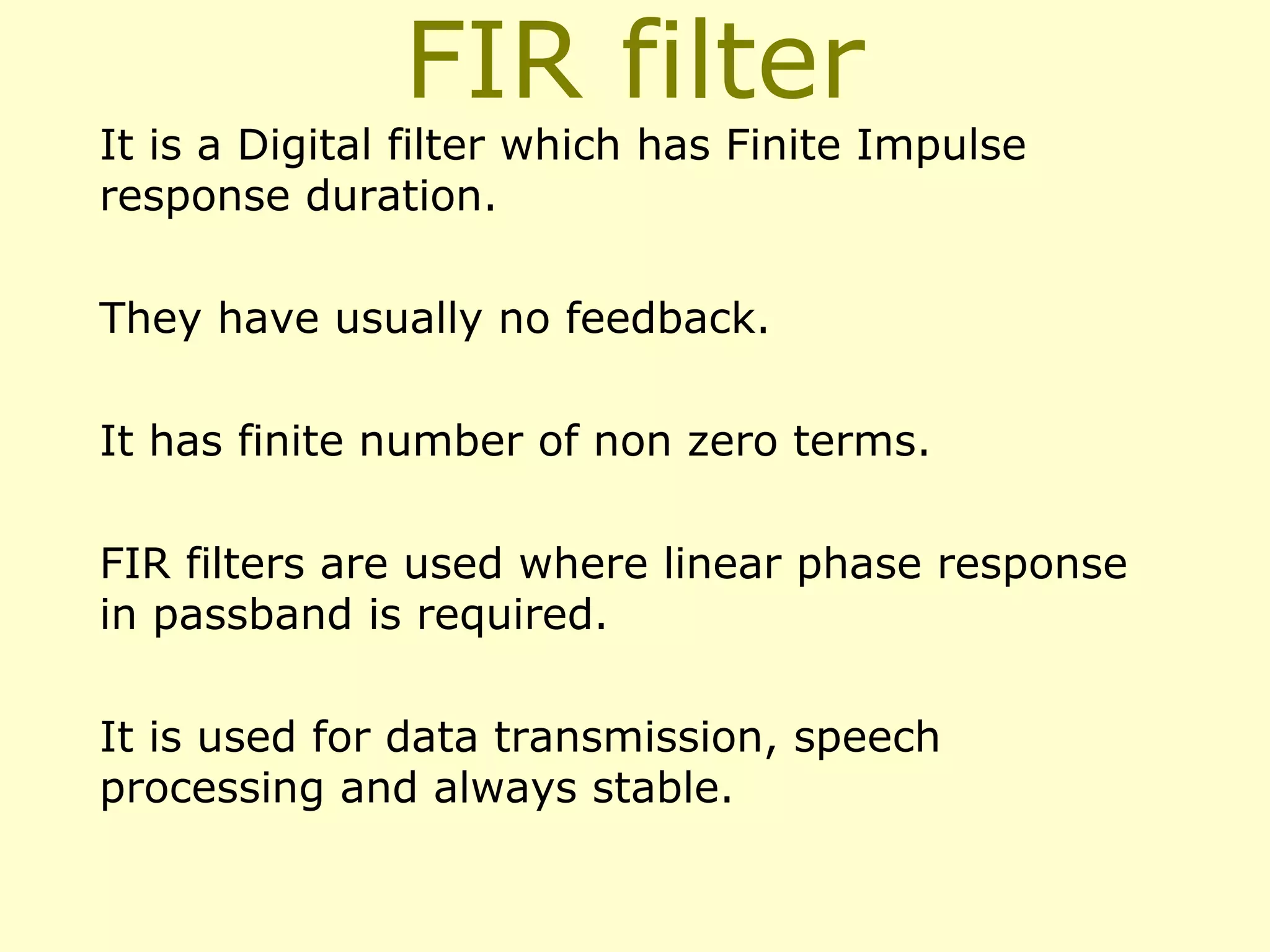 FIR filter

It is a Digital filter which has Finite Impulse
response duration.
They have usually no feedback.
It has finite number of non zero terms.
FIR filters are used where linear phase response
in passband is required.
It is used for data transmission, speech
processing and always stable.

 