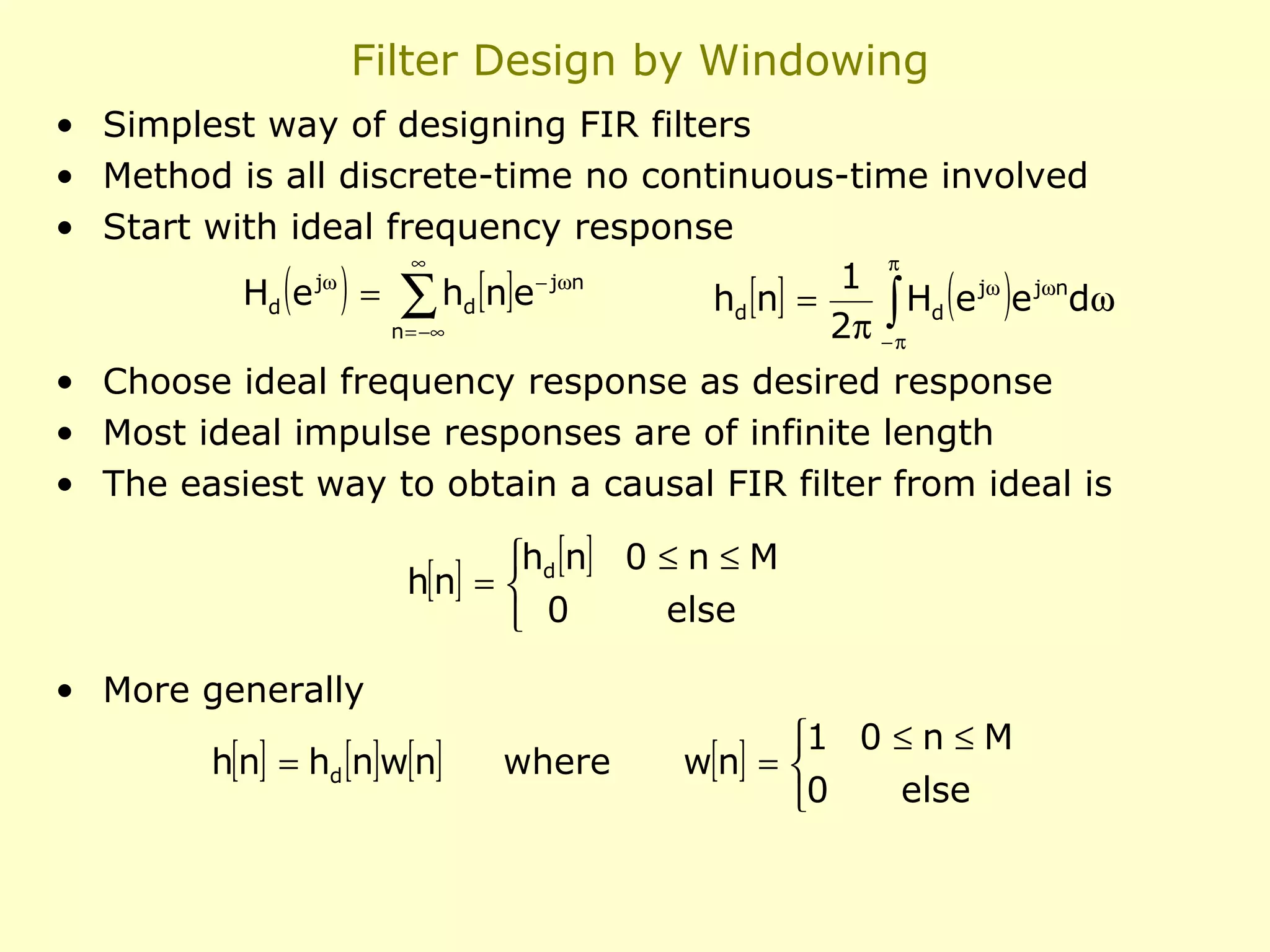 Filter Design by Windowing
• Simplest way of designing FIR filters
• Method is all discrete-time no continuous-time involved
• Start with ideal frequency response
∞
π
1
jω
− jω n
Hd e = ∑ hd [n]e
hd [n] =
Hd e jω e jωndω
2π −∫π
n = −∞

( )

( )

• Choose ideal frequency response as desired response
• Most ideal impulse responses are of infinite length
• The easiest way to obtain a causal FIR filter from ideal is
hd [n] 0 ≤ n ≤ M
h[n] = 
else
 0
• More generally
h[n] = hd [n]w[n]

where

1 0 ≤ n ≤ M
w[n] = 
else
0

 