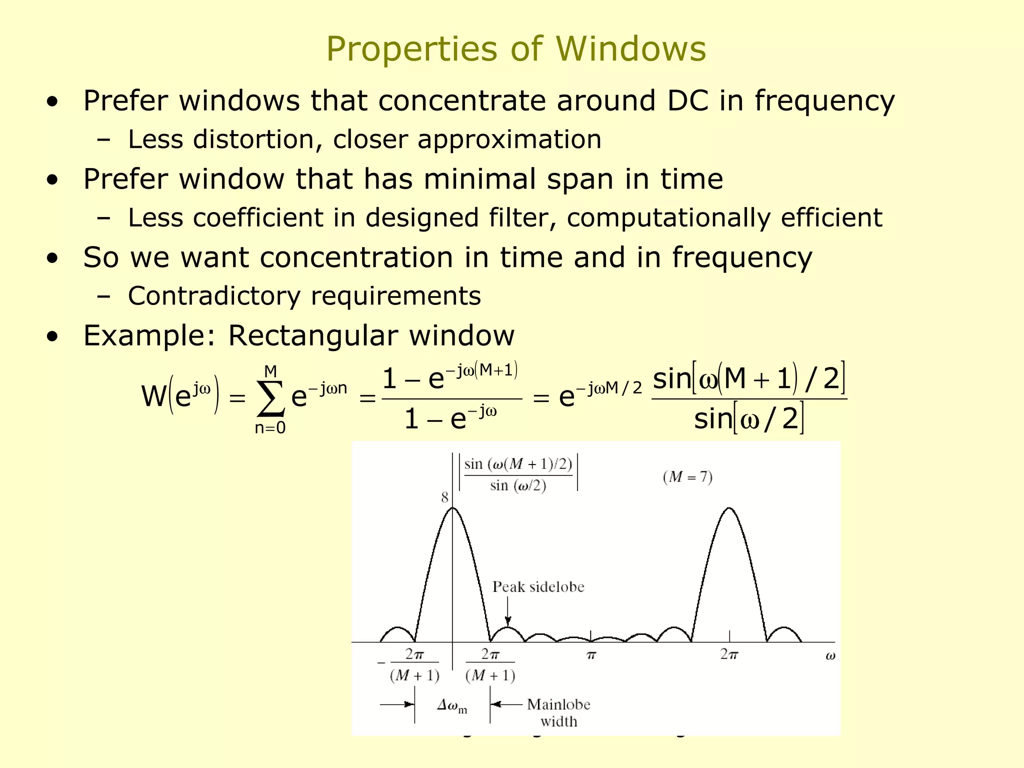 Properties of Windows
• Prefer windows that concentrate around DC in frequency
– Less distortion, closer approximation

• Prefer window that has minimal span in time
– Less coefficient in designed filter, computationally efficient

• So we want concentration in time and in frequency
– Contradictory requirements

• Example: Rectangular window

( ) = ∑e

We

jω

M

n=0

− jω n

1 − e − jω ( M + 1 )
sin[ ω(M + 1) / 2]
=
= e − jωM / 2
sin[ ω / 2]
1 − e − jω

351M Digital Signal Processing

 