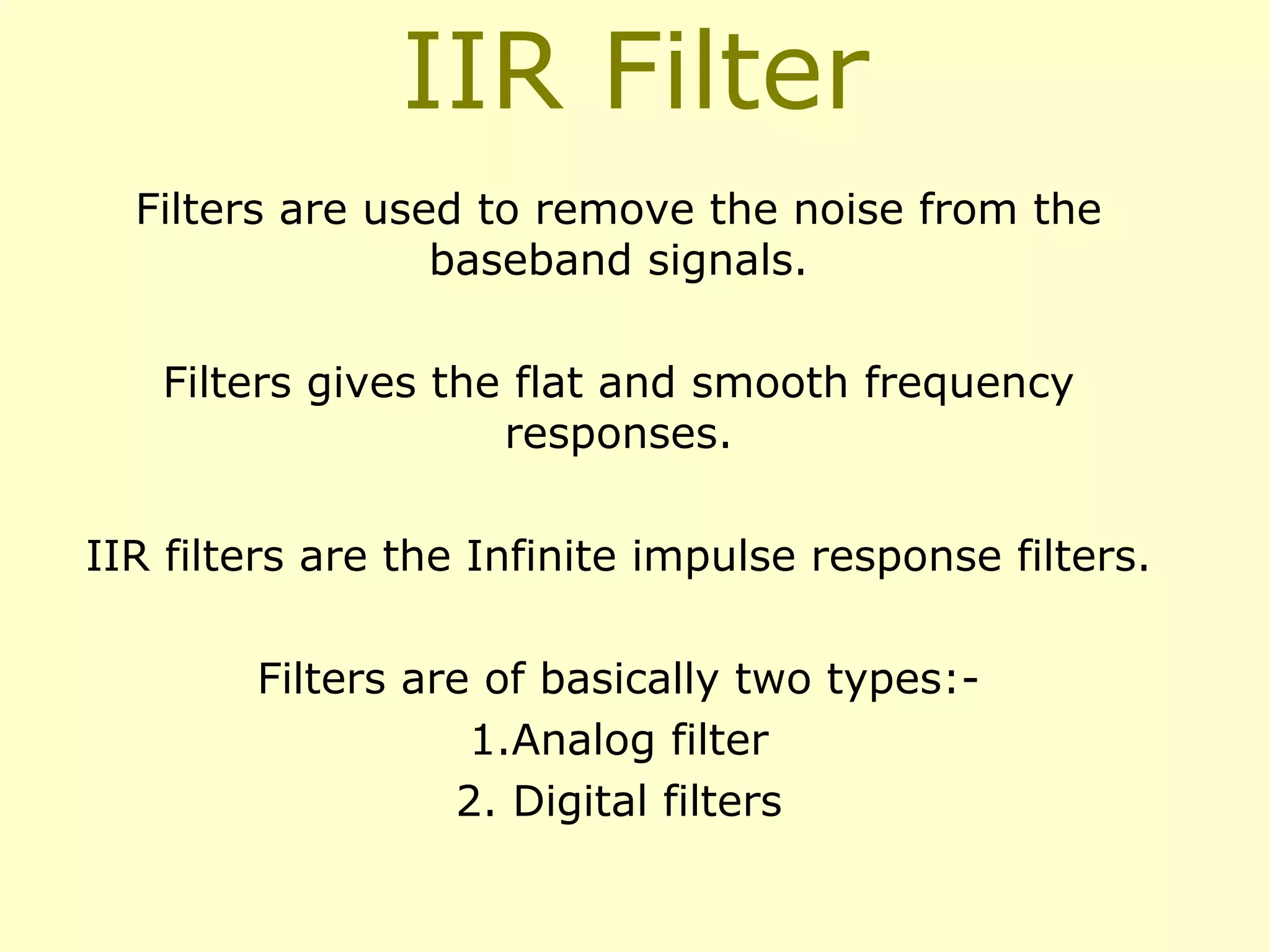 IIR Filter
Filters are used to remove the noise from the
baseband signals.
Filters gives the flat and smooth frequency
responses.
IIR filters are the Infinite impulse response filters.
Filters are of basically two types:1.Analog filter
2. Digital filters

 