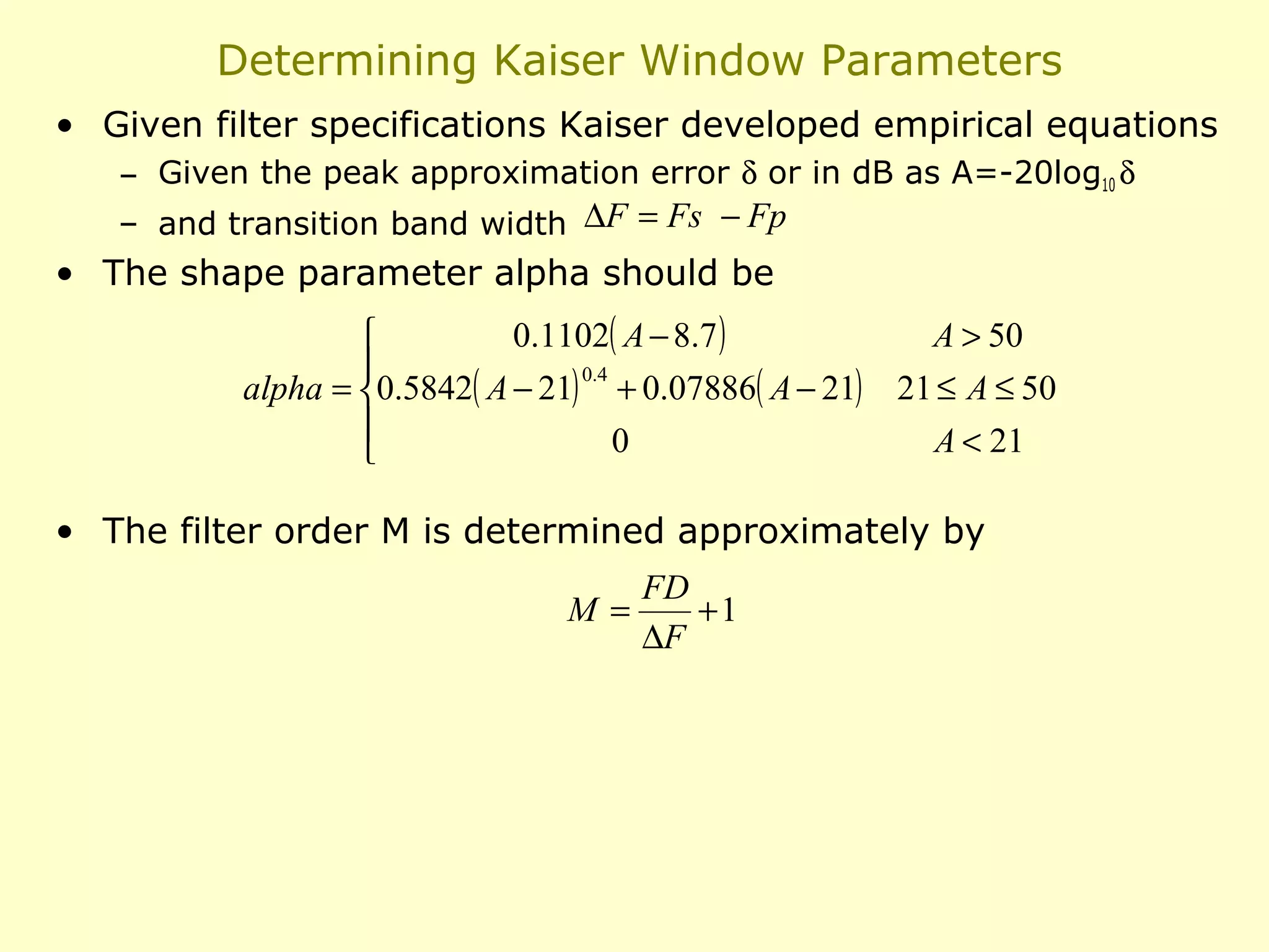 Determining Kaiser Window Parameters
• Given filter specifications Kaiser developed empirical equations
– Given the peak approximation error δ or in dB as A=-20log10 δ
– and transition band width ∆F = Fs − Fp

• The shape parameter alpha should be
0.1102( A − 8.7 )
A > 50


0.4
alpha = 0.5842( A − 21) + 0.07886( A − 21) 21 ≤ A ≤ 50

0
A < 21


• The filter order M is determined approximately by
FD
M=
+1
∆F

 
