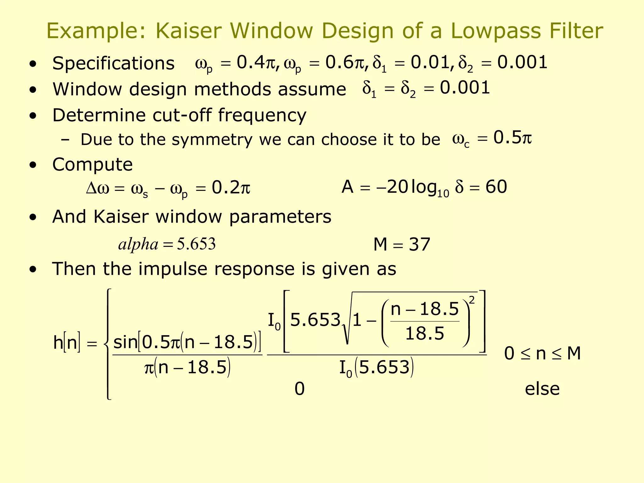 Example: Kaiser Window Design of a Lowpass Filter
• Specifications ωp = 0.4π, ωp = 0.6π, δ1 = 0.01, δ2 = 0.001
• Window design methods assume δ1 = δ2 = 0.001
• Determine cut-off frequency
– Due to the symmetry we can choose it to be ωc = 0.5π
• Compute
∆ω = ωs − ωp = 0.2π

A = −20 log10 δ = 60

• And Kaiser window parameters
alpha = 5.653
M = 37
• Then the impulse response is given as
2


 n − 18.5  

I0 5.653 1 − 


18.5  

h[n] =  sin[0.5π(n − 18.5) ] 



π(n − 18.5)
I0 (5.653)

0


0≤n≤M
else

 