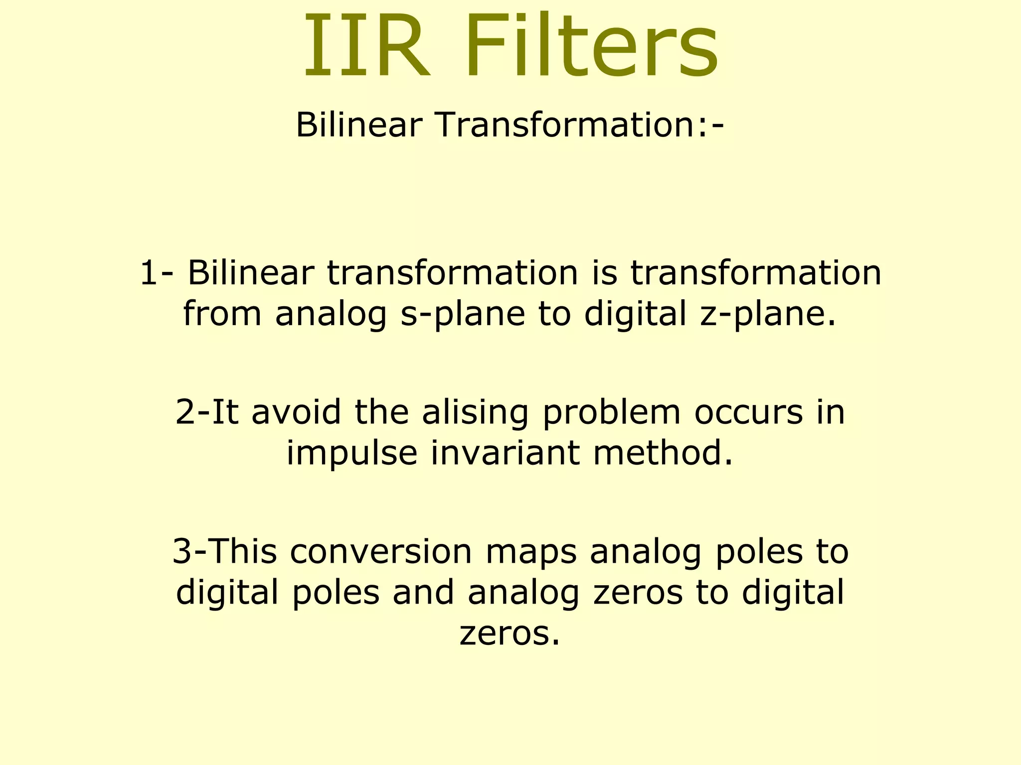 IIR Filters
Bilinear Transformation:-

1- Bilinear transformation is transformation
from analog s-plane to digital z-plane.
2-It avoid the alising problem occurs in
impulse invariant method.
3-This conversion maps analog poles to
digital poles and analog zeros to digital
zeros.

 
