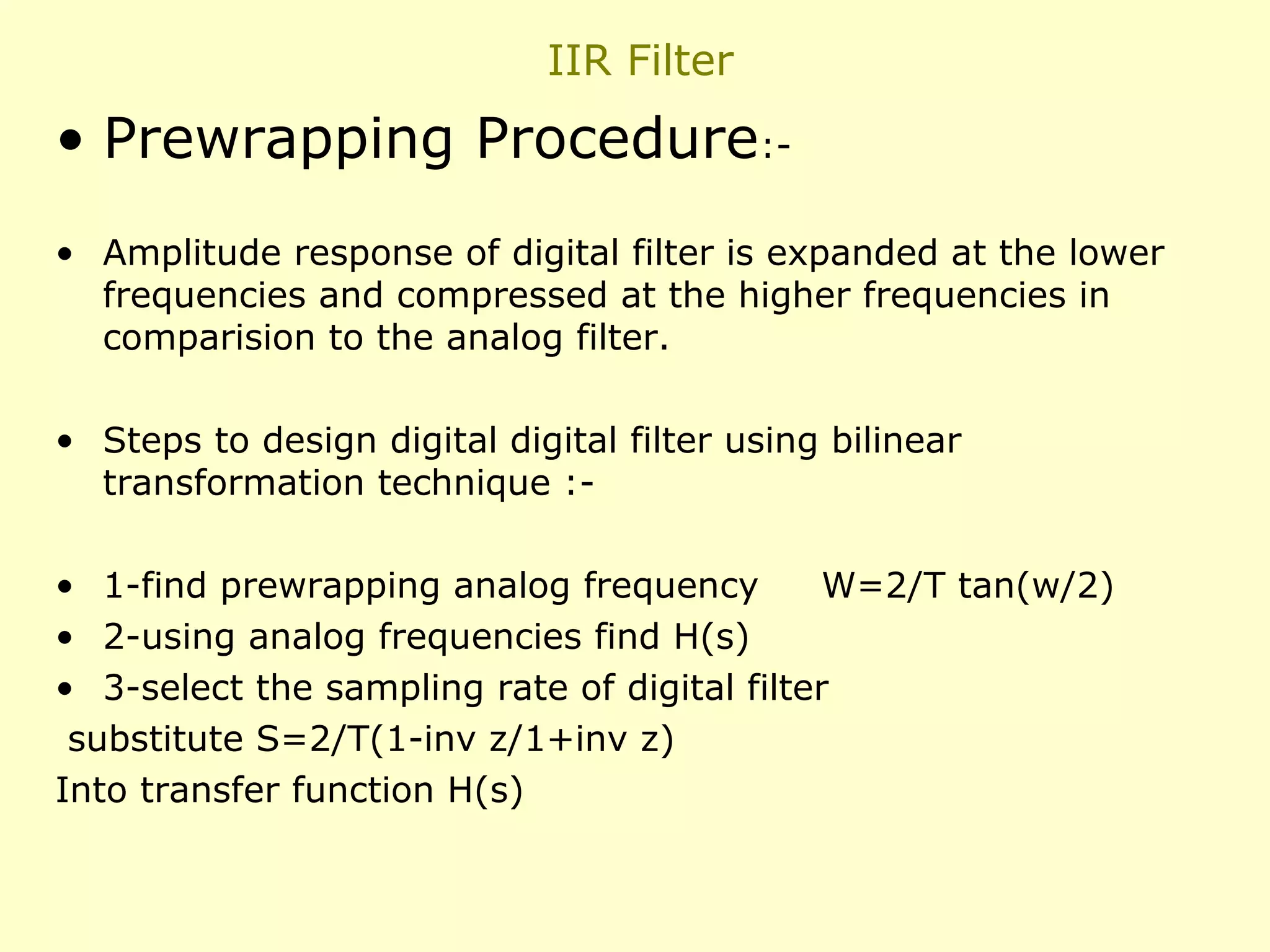 IIR Filter

• Prewrapping Procedure:• Amplitude response of digital filter is expanded at the lower
frequencies and compressed at the higher frequencies in
comparision to the analog filter.
• Steps to design digital digital filter using bilinear
transformation technique :• 1-find prewrapping analog frequency
W=2/T tan(w/2)
• 2-using analog frequencies find H(s)
• 3-select the sampling rate of digital filter
substitute S=2/T(1-inv z/1+inv z)
Into transfer function H(s)

 