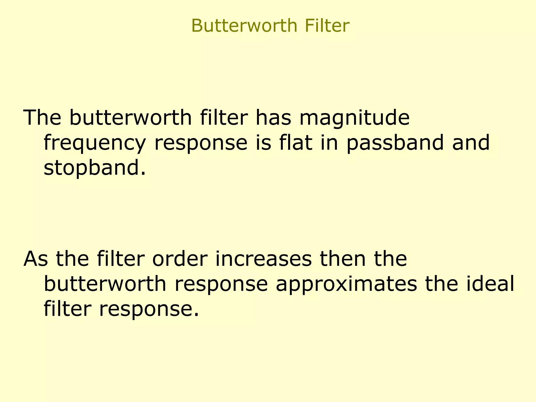 Butterworth Filter

The butterworth filter has magnitude
frequency response is flat in passband and
stopband.

As the filter order increases then the
butterworth response approximates the ideal
filter response.

 