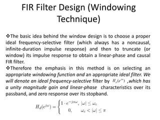 FIR Filter Design (Windowing
Technique)
The basic idea behind the window design is to choose a proper
ideal frequency-selective filter (which always has a noncausal,
infinite-duration impulse response) and then to truncate (or
window) its impulse response to obtain a linear-phase and causal
FIR filter.
Therefore the emphasis in this method is on selecting an
appropriate windowing function and an appropriate ideal filter. We
will denote an ideal frequency-selective filter by ,which has
a unity magnitude gain and linear-phase characteristics over its
passband, and zero response over its stopband.
( )j
dH e 
 