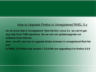 How to Upgrade Firefox in Unregistered RHEL 5.x As we know that in Unregistered  Red Hat Ent. Linux 5.x  we can'nt get any help from YUM repository .So we can not update/upgrade our software from internet. Here  we will  see how to upgrade firefox browser in unregistered Red Hat O.S In RHEL 5.0 firefox has version 1.5.0.9.We are upgrading it to firefox-3.0.8 