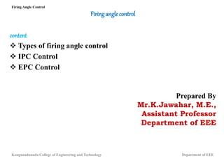 Firinganglecontrol
content
 Types of firing angle control
 IPC Control
 EPC Control
Prepared By
Mr.K.Jawahar, M.E.,
Assistant Professor
Department of EEE
Firing Angle Control
Kongunadunadu College of Engineering and Technology Department of EEE
 