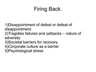 Firing Back
1)Disappointment of defeat or defeat of
disappointment
2)Tragidies failures and setbacks – nature of
adversity
3)Societal barriers for recovery
4)Corporate culture as a barrier
5)Psychological stress
 