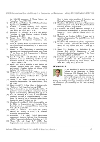 IJRET: International Journal of Research in Engineering and Technology eISSN: 2319-1163 | pISSN: 2321-7308
__________________________________________________________________________________________
Volume: 02 Issue: 09 | Sep-2013, Available @ http://www.ijret.org 45
the SOMAIR experience. J. Mining Science and
Technology 19, pp: 0736–0739.
[4] Duvall, W.I. and Atchison, T.C. (1957). Rock breakage
by explosives, USBM RI5356.
[5] Rinehart, J.S. (1958). Fracturing under impulsive
loading, 3rd
Ann. Symp. Min. Res., Univ. Mo School
Min, Metall. Tec. Series No. 95, p: 46.
[6] Langefors, U., Kihlstrom B. (1967). The Modern
Technique of Rock Blasting, Almqvist Wiksells,
Uppsala, pp. 258–295.
[7] Konya, C.J. (1995). Blast Design, Pub. by
Intercontinental Development Corporation, Ohio
44064, USA.
[8] Smith, N.S. (1976). Burden rock stiffness and its effects
on fragmentation in bench blasting, Ph.D. thesis, Univ.
of Missouri, USA.
[9] Hagan, T.N. (1983). The influence of controllable blast
parameters on fragmentation and mining costs, Procs.
1st
Int. Symp. on Rock Fragmentation by Blasting,
Lulea, Sweden, pp: 31-51.
[10] Rai P. Yang HS. and Choudhary B. S(2012).
Formation of Slot Cut for Creating Free Face in Solid
Limestone Bench-A Case Study, Powder Technology
228 (2012) pp:327–333
[11] Oliver, P.H., (2003). Changes to drill pattern and
adequate inter-row delay time improve blasting
performance” Canadian Institute of Mining (CIM)
Bulletin, Vol. 96, May, pp: 60-65.
[12] Chiapetta, R.F. and Postupack, C. (1995). An update on
causes and recommendations for controlling coal
damage when blasting overburden, Proc. Explo-95,
Brisbane, pp: 345-360.
[13] Marton, A. and Crookes, R (2000). A case study in
optimizing fragmentation, The AusIMM Procs., No.1,
pp: 35-43.
[14] Hooper, A. (1999). Drilling effects of blasting results,
The Jour. of Expl. Engg., July/Aug., pp: 20-22.
[15] Rai, P., Imperial, F.L. and Choudhary, B.S.(2006). A
pattern for improvement, Quarry Management Journal,
Special issue on “Drilling & Blasting”, Sept., pp: 23 -30.
[16] Rai, P & Choudhary, B.S. (2008). A firing pattern for
generating free face in a limestone Quarry – A case
study. The Journal of Inst. of Engineers (India), Mining
Engineering issue,, V.88, Feb., pp: 3-8
[17] Choudhary B.S. and Rai P. (2013), Stemming Plug and
Its Effect on Fragmentation and Muckpile Shape
Parameters, Int. J. of Mining and Mineral Engineering,
Vol. 4, No. 4, pp: 296-311
[18] Jimeno, C.L., Jimeno, E.L. and Carcedo, F.J.A. (1995).
Drilling and Blasting of Rocks, A.A. Balkema,
Rotterdam, The Netherlands.
[19] Cunninham, C.V.B. (1996). Optical fragmentation
assessment-A technical challenge, Proc. Measurement
of Blast Fragmentation, Balkema, Rotterdam, pp:13-19.
[20] Thote, N.R. and Singh, D.P. (2003). Blast
fragmentation size assessmen analysis for production
blasts in Indian mining conditions. J. Explosives and
Blasting Technique, Holmberg, pp: 459-466.
[21] Choudhary, B.S. (2011). Assessment of fragmentation
in limestone quarry blasts, Ph.D. thesis, Banaras Hindu
University, Varanasi, (Unpublished).
[22] Kanchibotla, SS. (2001). Optimum blasting? Is it
minimum cost per broken rock or maximum value per
broken rock? Procs. Explo-2001, Hunter valley NSW,
pp: 35-40.
[23] Marton, A. and Crookes, R (2000). A case study in
optimizing fragmentation, The AusIMM Procs., No.1,
2000, pp: 35-43.
[24] Choudhary B.S. and kumar P (2013). Fragmentation
vis-à-vis Excavator Cycle Time -A Case Study, Indian
Mining and Engg. Journal, June, Vol. 52, no.6, pp: 1-
17.
[25] Maerz, N.H., Franklin, J.A., Rothenburg, L. and
Coursen, D.L. (1987). Measurement of rock
fragmentation by digital photo analysis, 5th
Int. Congr.
Int. Soc. Rock Mech, pp: 687-692.
[26] Sanchidria J. A, Segarra, P.and Lopez, L. M. (2005). A
practical procedure for the measurement of
fragmentation by blasting by Image analysis. Rock
Mech. Rock Engng, 39 (4), pp:359–382.
BIOGRAPHIES
Dr. B.S. Choudhary is working as Assistant
Professor in the Department of Mining
Engineering, ISM, Dhanbad since 2010. He
has more than 6 years industrial experience in
surface and underground metal mining. His
areas of expertise include mine planning,
drilling and blasting technology, underground metal mining
and underground space technology. He has a PhD in Mining
Engineering.
 