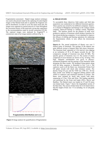 IJRET: International Journal of Research in Engineering and Technology
__________________________________________________________________________________________
Volume: 02 Issue: 09 | Sep-2013, Available @
Fragmentation assessment: Digital image analysis technique
was used in the present study by the capturing of scaled digital
images of the blasted muck pile to quantify the fragment size
and its distribution. In order to cover the entire muck pile, the
images were captured at a period interval of 1
the excavation history of the muck pile, giving due cognizance
to the recommendations made by several researchers
The captured images were analyzed by Fragalyst™, a
commercial, state-of-art image analysis software
Figure 3: Image analysis for quantification of fragmentation
Field captured image (a)
Fragmentation distribution curve (c)
Processed image (b)
IJRET: International Journal of Research in Engineering and Technology eISSN: 2319
__________________________________________________________________________________________
2013, Available @ http://www.ijret.org
Fragmentation assessment: Digital image analysis technique
was used in the present study by the capturing of scaled digital
images of the blasted muck pile to quantify the fragment size
rder to cover the entire muck pile, the
images were captured at a period interval of 1-hour throughout
the excavation history of the muck pile, giving due cognizance
to the recommendations made by several researchers [25,26].
zed by Fragalyst™, a
art image analysis software (Fig. 3).
Image analysis for quantification of fragmentation
4. FIELD STUDY
To accomplish these objectives field studies and field data
acquisition was conducted at
These quarries are owned by
A is situated in Philippines and belongs to the Lafarge cement
company, Quarry-B belongs to Ambuja cement, Rajasthan,
India. The quarries chosen for the purpose of study were
productive quarries of limestone which produce limestone for
big cement producing com
the efficacy of drilling and blasting operations for enhancing
the fragmentation which, in turn, affects the downstream
operations.
Quarry-A: The annual production of Quarry was over 3
million tonne of limestone. The geology of the deposit was
quite difficult owing to frequent shaly and clayey intrusions
The limestone beds, separated at 2
at an inclination of 30 to 40
compressive strength of limestone was about 40 MPa. The
specific gravity of limestone was 2.4. The section
comprised of seven benches (as shown in Fig.
high. Adequate consideration was given to physic
mechanical properties and the geology of the limestone while
designing the blast rounds. The designed firing pattern along
with the delay sequence is illustrated in Fig.
explosive used in all the blasts was Ammonium Nitrate Fuel
Oil (plant mixed) with shock tube initiation system. The
density being 0.8 g/cc and the VOD was 3700 m/s. All the
blast rounds were drilled on staggered drilling pattern with
ANFO as explosive and sensitized emulsion as primer. The
blasts were initiated by shock tube system
sequencing of 17ms, 25ms and 42ms.
was performed by the Front end
Backhoe. The blasted muck was loaded on 35 and 50 tonne
rear dump trucks. Figure
the blast hole. The section of blast holes for 6.5m bench shows
that the length of hole was 7.5 m including 1m of sub
drilling.
(a) Processed image
Fragmentation distribution curve (c)
eISSN: 2319-1163 | pISSN: 2321-7308
__________________________________________________________________________________________
34
To accomplish these objectives field studies and field data
acquisition was conducted at two different limestone quarries.
These quarries are owned by two different companies. Quarry-
situated in Philippines and belongs to the Lafarge cement
B belongs to Ambuja cement, Rajasthan,
India. The quarries chosen for the purpose of study were
productive quarries of limestone which produce limestone for
big cement producing companies. It was stipulated to improve
the efficacy of drilling and blasting operations for enhancing
the fragmentation which, in turn, affects the downstream
The annual production of Quarry was over 3
million tonne of limestone. The geology of the deposit was
quite difficult owing to frequent shaly and clayey intrusions.
The limestone beds, separated at 2-3m interval, were dipping
at an inclination of 30 to 40 degree towards the pit. The
compressive strength of limestone was about 40 MPa. The
specific gravity of limestone was 2.4. The section of mines
comprised of seven benches (as shown in Fig. 4) being 7-9m
Adequate consideration was given to physico-
chanical properties and the geology of the limestone while
designing the blast rounds. The designed firing pattern along
with the delay sequence is illustrated in Fig. 5 & 6. The
explosive used in all the blasts was Ammonium Nitrate Fuel
with shock tube initiation system. The
density being 0.8 g/cc and the VOD was 3700 m/s. All the
blast rounds were drilled on staggered drilling pattern with
ANFO as explosive and sensitized emulsion as primer. The
blasts were initiated by shock tube system with delay
sequencing of 17ms, 25ms and 42ms. The loading operation
ront end loader (FEL), Shovel and
Backhoe. The blasted muck was loaded on 35 and 50 tonne
Figure 7 shows the longitudinal section of
. The section of blast holes for 6.5m bench shows
that the length of hole was 7.5 m including 1m of sub-grade
Processed image (b)
 